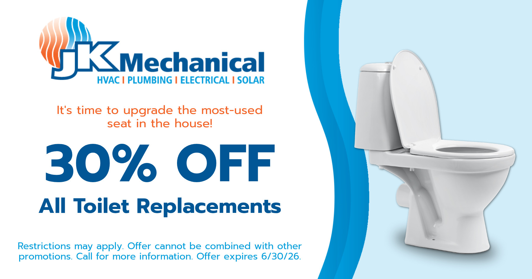 30% off all toilet replacements. Restrictions may apply. Offer cannot be combined with other promotions. Call for more information. Offer expires June 30, 2026.