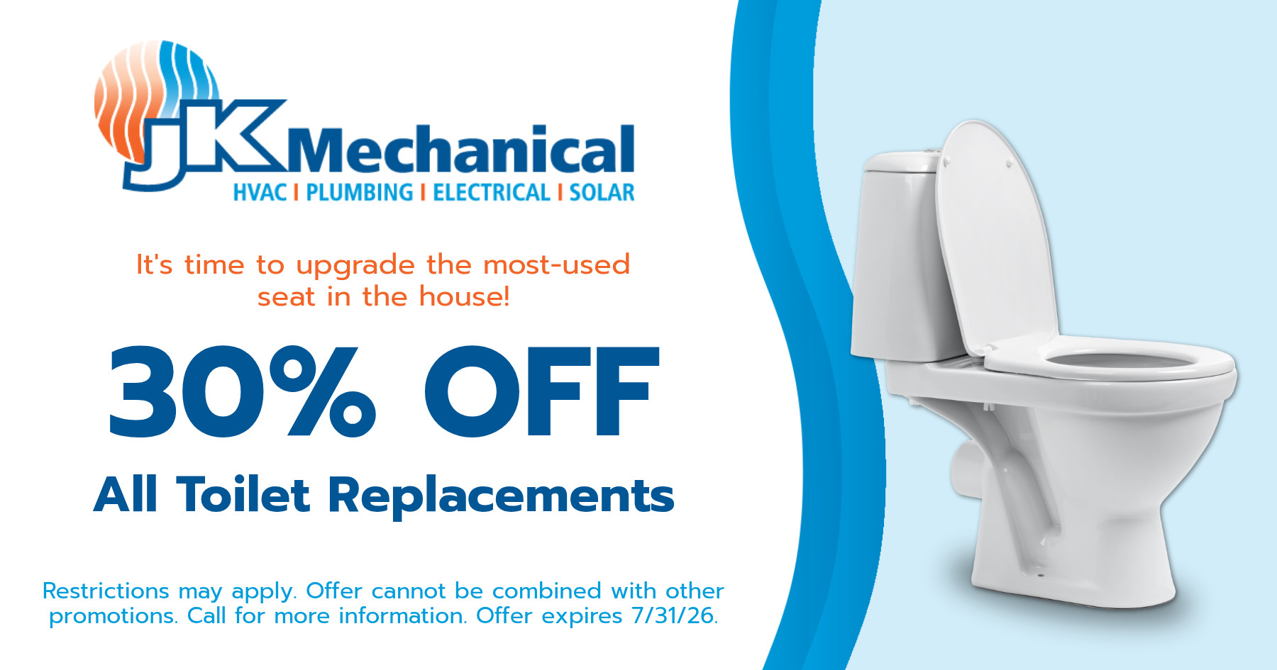 30% off all toilet replacements. Restrictions may apply. Offer cannot be combined with other promotions. Call for more information. Offer expires July 31, 2026.